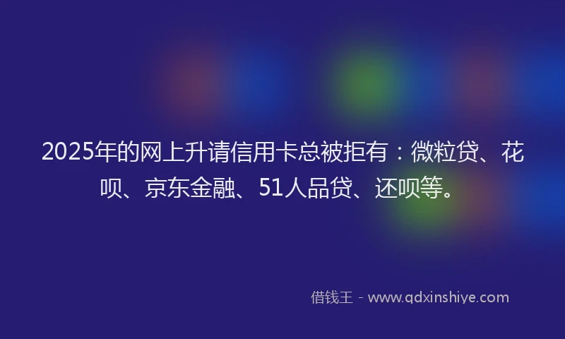 2025年的网上升请信用卡总被拒有：微粒贷、花呗、京东金融、51人品贷、还呗等。
