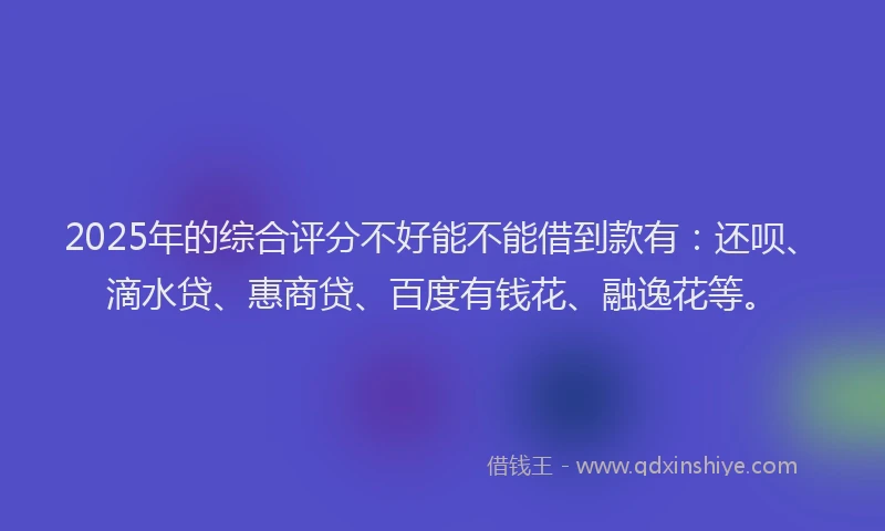 2025年的综合评分不好能不能借到款有：还呗、滴水贷、惠商贷、百度有钱花、融逸花等。