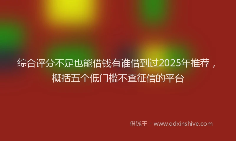 综合评分不足也能借钱有谁借到过2025年推荐，概括五个低门槛不查征信的平台