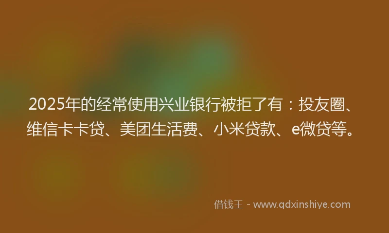 2025年的经常使用兴业银行被拒了有：投友圈、维信卡卡贷、美团生活费、小米贷款、e微贷等。