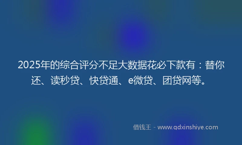 2025年的综合评分不足大数据花必下款有：替你还、读秒贷、快贷通、e微贷、团贷网等。