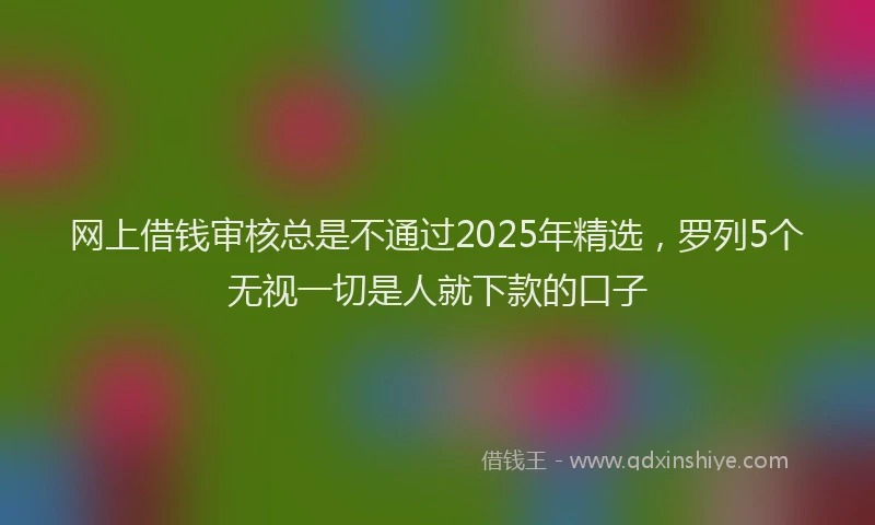 网上借钱审核总是不通过2025年精选，罗列5个无视一切是人就下款的口子