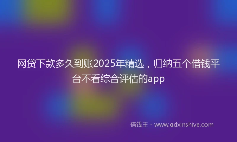 网贷下款多久到账2025年精选，归纳五个借钱平台不看综合评估的app