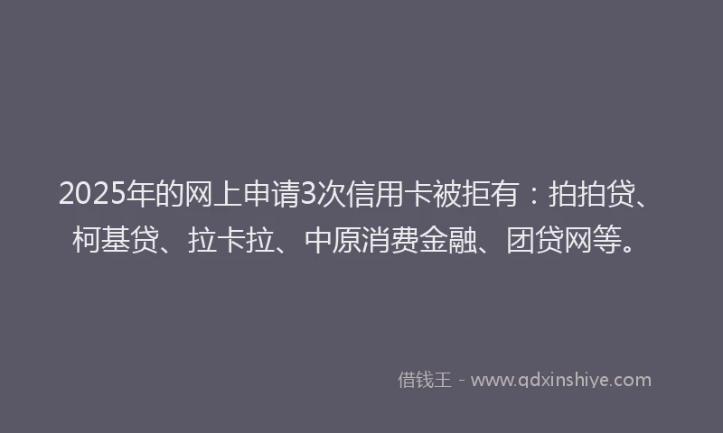 2025年的网上申请3次信用卡被拒有：拍拍贷、柯基贷、拉卡拉、中原消费金融、团贷网等。