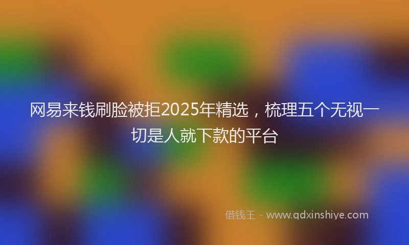 网易来钱刷脸被拒2025年精选，梳理五个无视一切是人就下款的平台