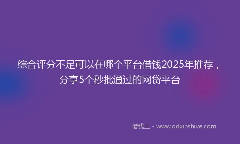 综合评分不足可以在哪个平台借钱2025年推荐，分享5个秒批通过的网贷平台
