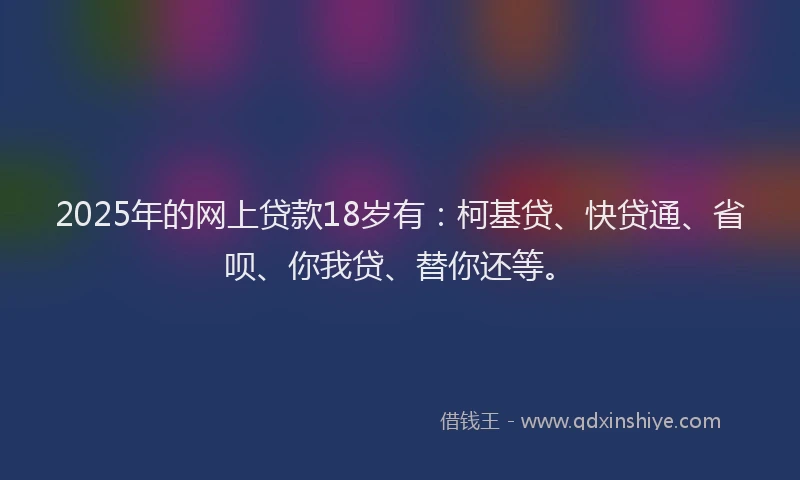 2025年的网上贷款18岁有：柯基贷、快贷通、省呗、你我贷、替你还等。