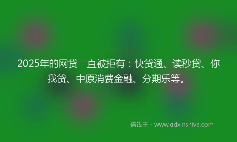 2025年的网贷一直被拒有：快贷通、读秒贷、你我贷、中原消费金融、分期乐等。