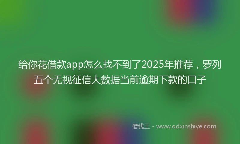 给你花借款app怎么找不到了2025年推荐，罗列五个无视征信大数据当前逾期下款的口子