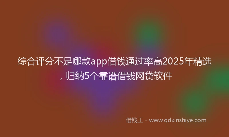 综合评分不足哪款app借钱通过率高2025年精选，归纳5个靠谱借钱网贷软件