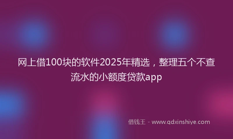 网上借100块的软件2025年精选，整理五个不查流水的小额度贷款app