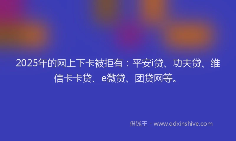 2025年的网上下卡被拒有：平安i贷、功夫贷、维信卡卡贷、e微贷、团贷网等。