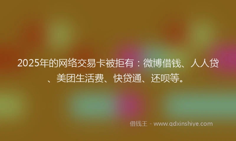 2025年的网络交易卡被拒有：微博借钱、人人贷、美团生活费、快贷通、还呗等。