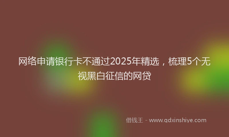 网络申请银行卡不通过2025年精选，梳理5个无视黑白征信的网贷