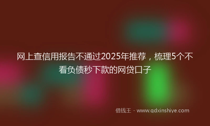 网上查信用报告不通过2025年推荐，梳理5个不看负债秒下款的网贷口子