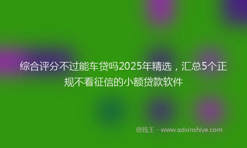 综合评分不过能车贷吗2025年精选，汇总5个正规不看征信的小额贷款软件