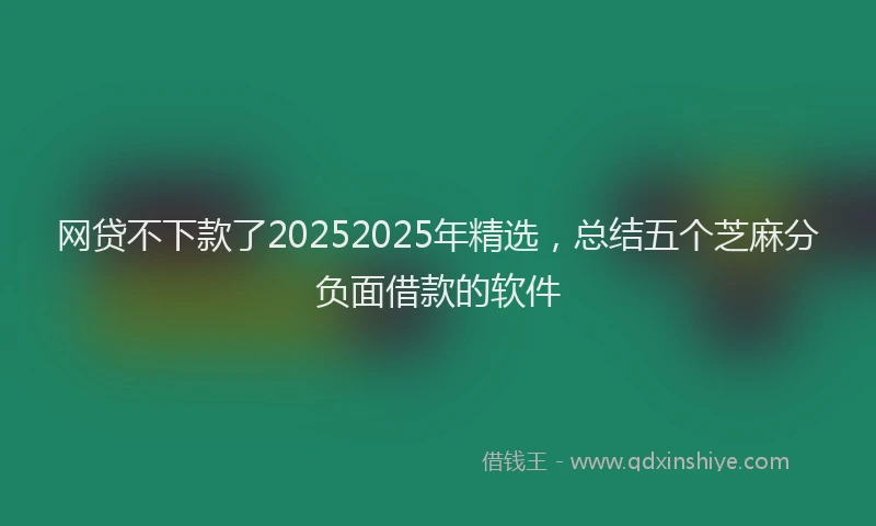 网贷不下款了20252025年精选，总结五个芝麻分负面借款的软件