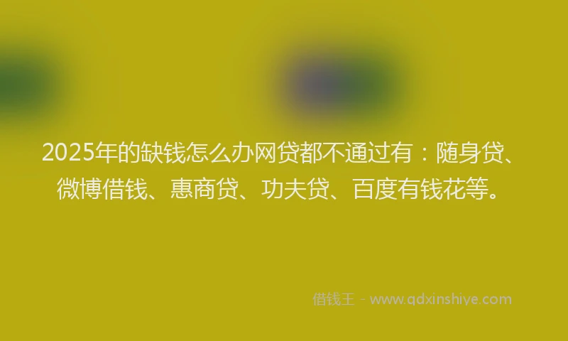2025年的缺钱怎么办网贷都不通过有：随身贷、微博借钱、惠商贷、功夫贷、百度有钱花等。