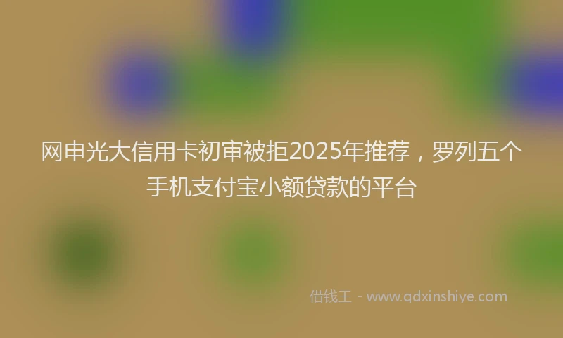 网申光大信用卡初审被拒2025年推荐，罗列五个手机支付宝小额贷款的平台