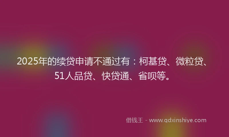2025年的续贷申请不通过有：柯基贷、微粒贷、51人品贷、快贷通、省呗等。