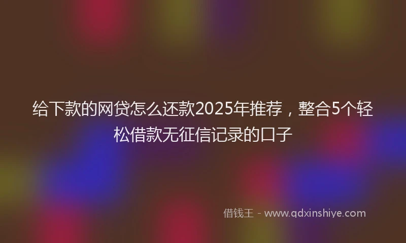 给下款的网贷怎么还款2025年推荐，整合5个轻松借款无征信记录的口子