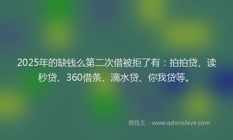 2025年的缺钱么第二次借被拒了有：拍拍贷、读秒贷、360借条、滴水贷、你我贷等。