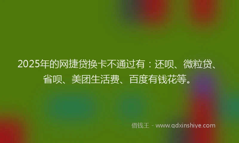 2025年的网捷贷换卡不通过有：还呗、微粒贷、省呗、美团生活费、百度有钱花等。