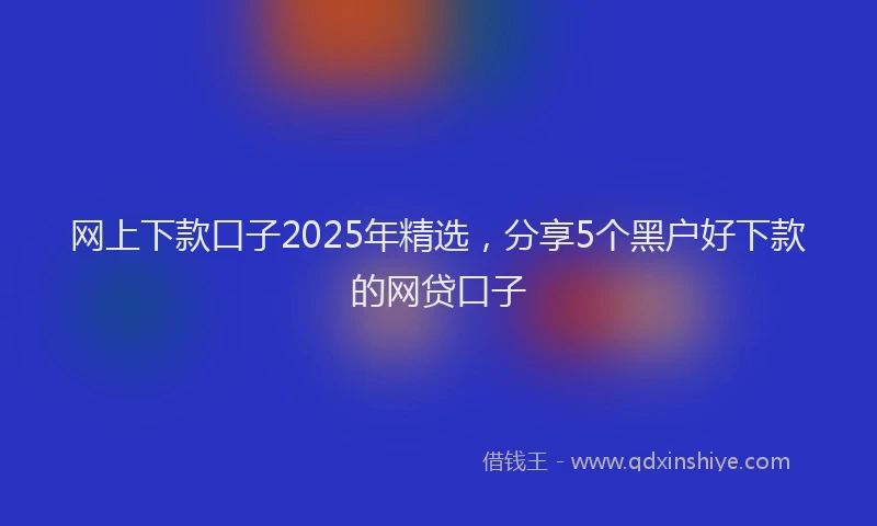 网上下款口子2025年精选，分享5个黑户好下款的网贷口子