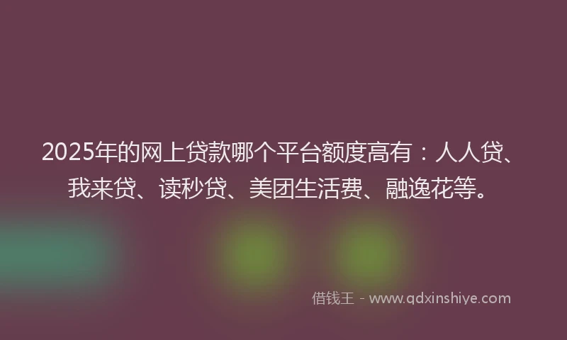 2025年的网上贷款哪个平台额度高有：人人贷、我来贷、读秒贷、美团生活费、融逸花等。