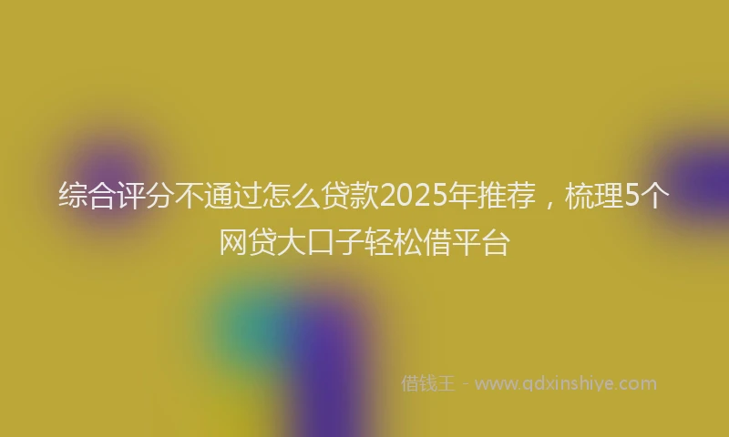综合评分不通过怎么贷款2025年推荐，梳理5个网贷大口子轻松借平台