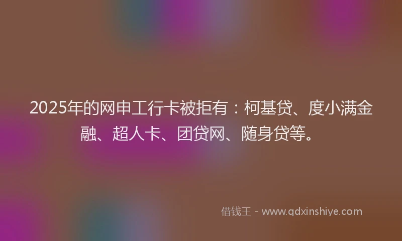 2025年的网申工行卡被拒有：柯基贷、度小满金融、超人卡、团贷网、随身贷等。