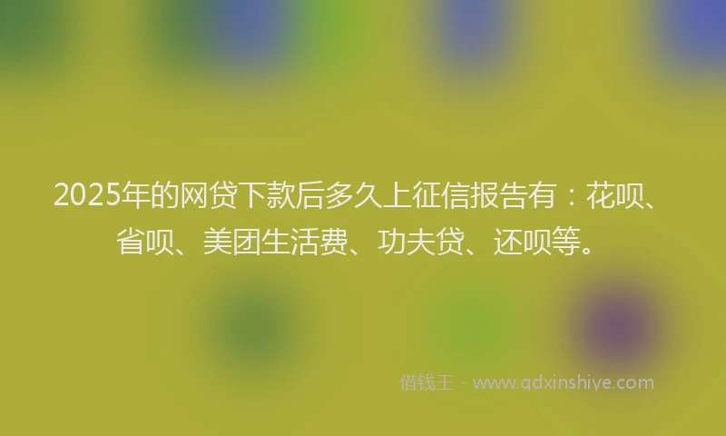 2025年的网贷下款后多久上征信报告有：花呗、省呗、美团生活费、功夫贷、还呗等。