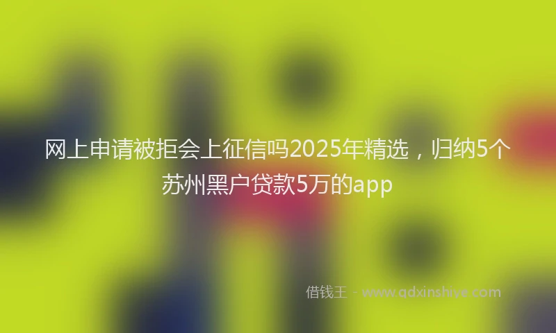 网上申请被拒会上征信吗2025年精选，归纳5个苏州黑户贷款5万的app