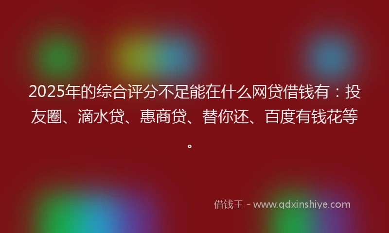2025年的综合评分不足能在什么网贷借钱有：投友圈、滴水贷、惠商贷、替你还、百度有钱花等。