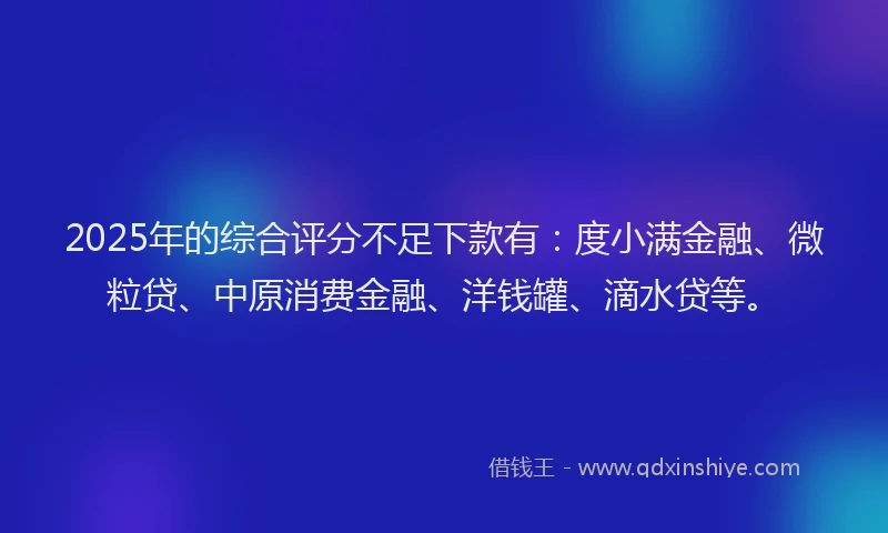 2025年的综合评分不足下款有：度小满金融、微粒贷、中原消费金融、洋钱罐、滴水贷等。