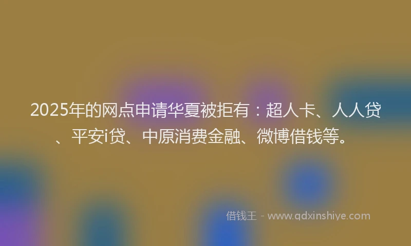 2025年的网点申请华夏被拒有：超人卡、人人贷、平安i贷、中原消费金融、微博借钱等。