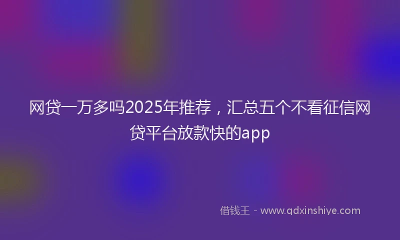 网贷一万多吗2025年推荐，汇总五个不看征信网贷平台放款快的app