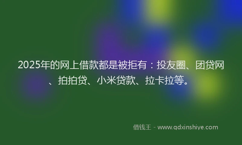 2025年的网上借款都是被拒有：投友圈、团贷网、拍拍贷、小米贷款、拉卡拉等。
