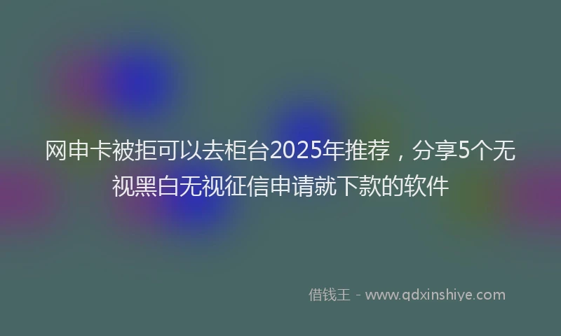 网申卡被拒可以去柜台2025年推荐，分享5个无视黑白无视征信申请就下款的软件