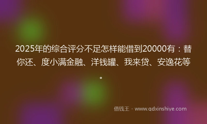2025年的综合评分不足怎样能借到20000有：替你还、度小满金融、洋钱罐、我来贷、安逸花等。