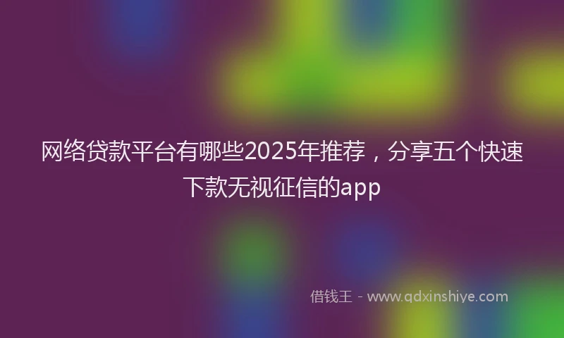 网络贷款平台有哪些2025年推荐，分享五个快速下款无视征信的app