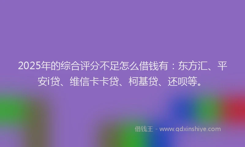 2025年的综合评分不足怎么借钱有：东方汇、平安i贷、维信卡卡贷、柯基贷、还呗等。