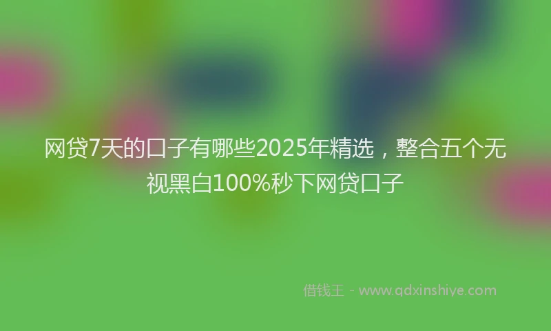 网贷7天的口子有哪些2025年精选，整合五个无视黑白100%秒下网贷口子