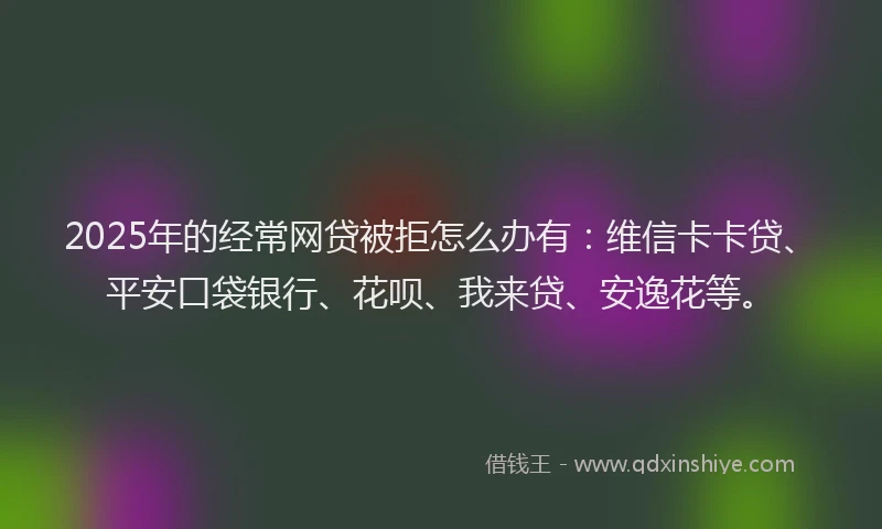 2025年的经常网贷被拒怎么办有：维信卡卡贷、平安口袋银行、花呗、我来贷、安逸花等。
