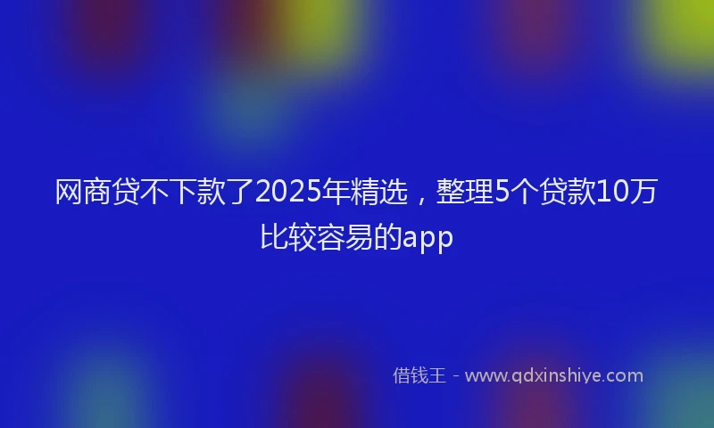 网商贷不下款了2025年精选，整理5个贷款10万比较容易的app