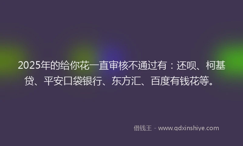 2025年的给你花一直审核不通过有:还呗、柯基贷、平安口袋银行、东方汇、百度有钱花等。