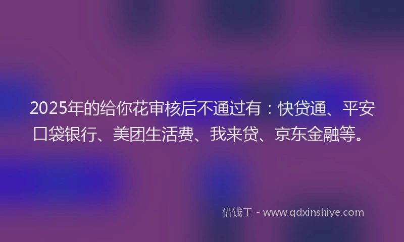 2025年的给你花审核后不通过有：快贷通、平安口袋银行、美团生活费、我来贷、京东金融等。