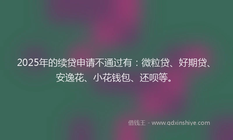 2025年的续贷申请不通过有：微粒贷、好期贷、安逸花、小花钱包、还呗等。