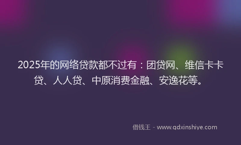 2025年的网络贷款都不过有：团贷网、维信卡卡贷、人人贷、中原消费金融、安逸花等。