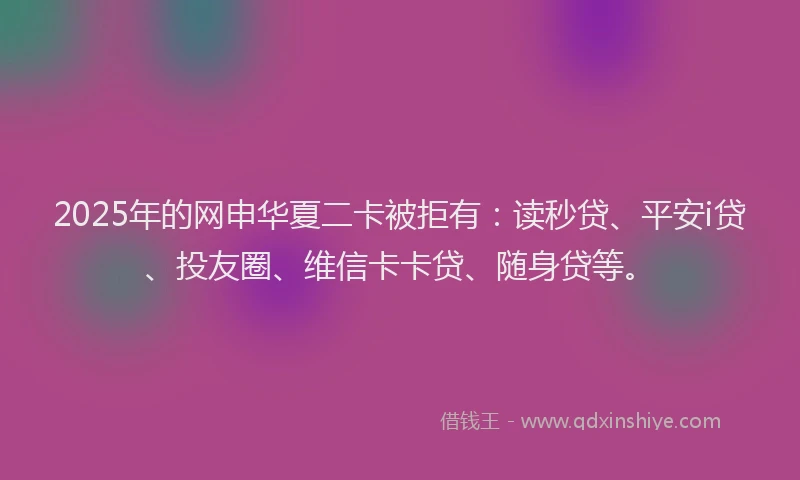 2025年的网申华夏二卡被拒有：读秒贷、平安i贷、投友圈、维信卡卡贷、随身贷等。